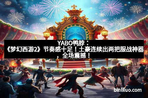 YABO鸭脖：《梦幻西游2》节奏感十足！土豪连续出两把服战神器，全场震撼！